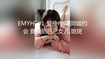 EMYH001 爱神传媒 同城约会 竟操到自己女儿 斑斑