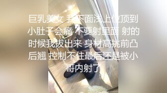 巨乳美女 我下面浅上位顶到小肚子会痛 不要射里面 射的时候我拔出来 身材高挑前凸后翘 控制不住最后还是被小哥内射了