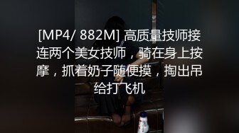 [MP4/ 882M] 高质量技师接连两个美女技师，骑在身上按摩，抓着奶子随便摸，掏出吊给打飞机