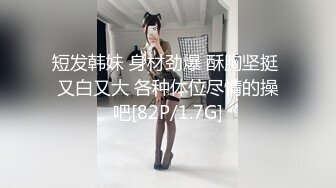 短发韩妹 身材劲爆 酥胸坚挺 又白又大 各种体位尽情的操吧[82P/1.7G]