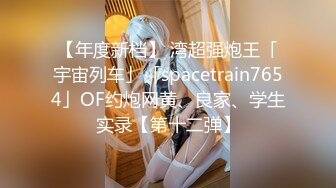 【年度新档】 湾超强炮王「宇宙列车」「spacetrain7654」OF约炮网黄、良家、学生实录【第十二弹】