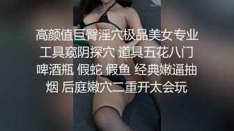 高颜值巨臀淫穴极品美女专业工具窥阴探穴 道具五花八门啤酒瓶 假蛇 假鱼 经典嫩逼抽烟 后庭嫩穴二重开太会玩