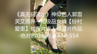 《真无码流出》神似艺人郭雪芙艾薇界一姐极品女神【铃村爱里】蚊香片库入侵源片作品-绝对的铁板场景ABP-554