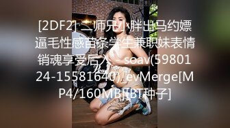 [2DF2] 二师兄小胖出马约嫖逼毛性感苗条学生兼职妹表情销魂享受后入 - soav(5980124-15581640)_evMerge[MP4/160MB][BT种子]