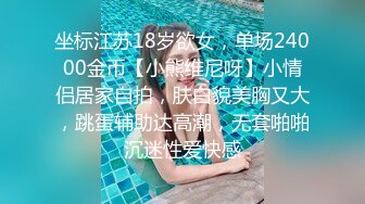 坐标江苏18岁欲女，单场24000金币【小熊维尼呀】小情侣居家自拍，肤白貌美胸又大，跳蛋辅助达高潮，无套啪啪沉迷性爱快感