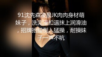 91沈先森凌晨JK肉肉身材萌妹子，洗完澡扣逼抹上润滑油，招牌抬腿侧入猛操，耐操妹子一声不吭