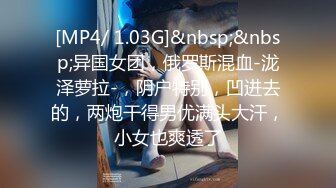 [MP4/ 1.03G]&nbsp;&nbsp;异国女团，俄罗斯混血-泷泽萝拉-，阴户特别，凹进去的，两炮干得男优满头大汗，小女也爽透了