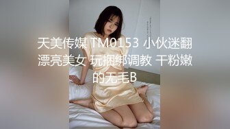 天美传媒 TM0153 小伙迷翻漂亮美女 玩捆绑调教 干粉嫩的无毛B