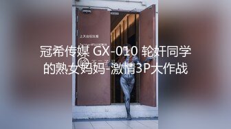 冠希传媒 GX-010 轮奸同学的熟女妈妈-激情3P大作战