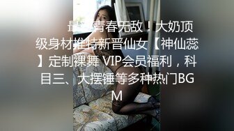 ❤️✿最新青春无敌！大奶顶级身材推特新晋仙女【神仙蕊】定制裸舞 VIP会员福利，科目三、大摆锤等多种热门BGM