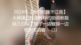 2024年【推特乾隆下江南】大神通过抖音各种约啪调教靓妹八位妹子妹子一边被操一边和朋友语音！ (3)