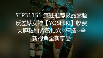 STP31151 疯狂推荐极品露脸反差婊女神【YOSHIKI】收费大胆私拍紫薇扣穴~狂撸~全新视角全新享受