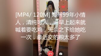 [MP4/ 120M] 郑州99年小情人，清纯可人，一早上起来就喊着要吃鸡，无奈之下给她吃一次，最近交的粮太多了