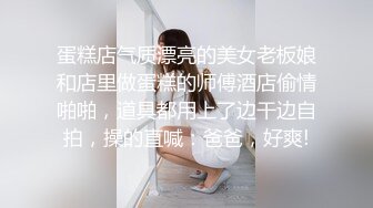 蛋糕店气质漂亮的美女老板娘和店里做蛋糕的师傅酒店偷情啪啪，道具都用上了边干边自拍，操的直喊：爸爸，好爽!