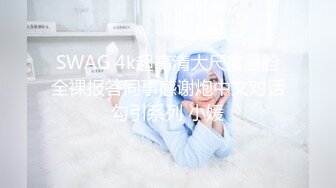 SWAG 4k超高清大尺度露脸全裸报答同事感谢炮中文对话勾引系列 小媛