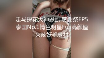 走马探花大神恩凱 感謝祭EP5泰国No.1情色明星Fuji高颜值火辣妖艳身材