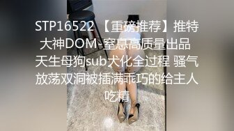 STP16522 【重磅推荐】推特大神DOM-窒息高质量出品 天生母狗sub犬化全过程 骚气放荡双洞被插满乖巧的给主人吃精