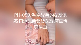 PH-050.色控.兄弟的女友诱惑.口爆兄弟骚货女友.麻豆传媒映画