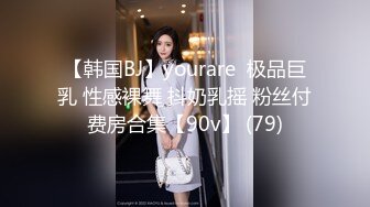 【韩国BJ】yourare  极品巨乳 性感裸舞 抖奶乳摇 粉丝付费房合集【90v】 (79)