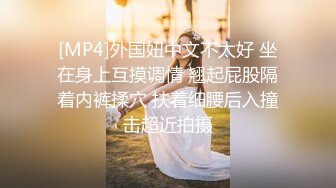 [MP4]外国妞中文不太好 坐在身上互摸调情 翘起屁股隔着内裤揉穴 扶着细腰后入撞击超近拍摄