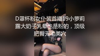 D罩杯粉女仆装首播19小萝莉露大奶子乳晕也是粉的，顶级肥臀无毛美穴