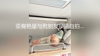 亚裔艳星与男朋友操逼自拍…