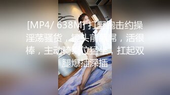 [MP4/ 638M] 打野跑击约操淫荡骚货，镜头前舔屌，活很棒，主动骑乘位猛坐，扛起双腿爆插深插