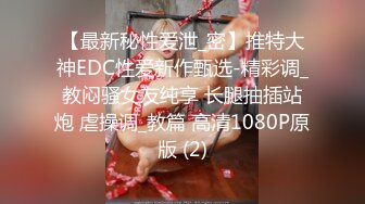 【最新秘性爱泄_密】推特大神EDC性爱新作甄选-精彩调_教闷骚女友纯享 长腿抽插站炮 虐操调_教篇 高清1080P原版 (2)