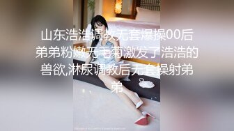 山东浩浩调教无套爆操00后弟弟粉嫩无毛菊激发了浩浩的兽欲,淋尿调教后无套操射弟弟