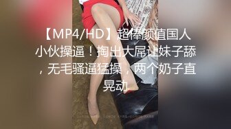 【MP4/HD】超棒颜值国人小伙操逼！掏出大屌让妹子舔，无毛骚逼猛操，两个奶子直晃动