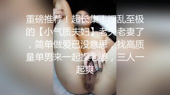 重磅推荐！超长集！淫乱至极的【小气质夫妇】老夫老妻了，简单做爱已没意思，找高质量单男来一起操老婆，三人一起爽