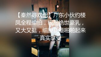 【秦然寻欢记】广东小伙约楼凤全程偷拍，极品绝世豪乳，又大又挺，细腰长腿啪啪起来真实享受