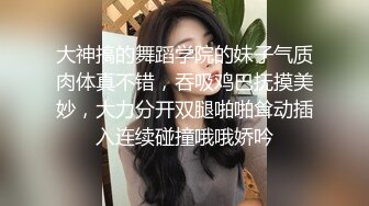 大神搞的舞蹈学院的妹子气质肉体真不错，吞吸鸡巴抚摸美妙，大力分开双腿啪啪耸动插入连续碰撞哦哦娇吟