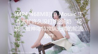 [MP4/468MB]ED Mosaic 工作太忙许久没打炮的E奶“花花”被神鸟特攻队无情的轮流轰炸