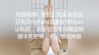 究极核弹✅泄密》九头身极品巨乳OnlyFans反差女神Npxvip私拍，顶级骚货专用精盆细腰丰乳肥臀，男人泄欲神器