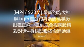 [MP4/ 923M] 最新约炮大神胖Tiger重金约高素质高学历眼镜正妹一镜到底全程露脸精彩对话~身材一级棒肏翻她爆