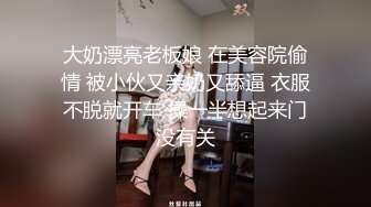 大奶漂亮老板娘 在美容院偷情 被小伙又亲奶又舔逼 衣服不脱就开车 操一半想起来门没有关