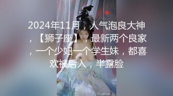 2024年11月，人气泡良大神，【狮子座】，最新两个良家，一个少妇一个学生妹，都喜欢被后入，半露脸