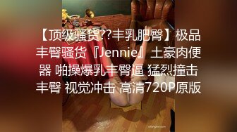 【顶级骚货??丰乳肥臀】极品丰臀骚货『Jennie』土豪肉便器 啪操爆乳丰臀逼 猛烈撞击丰臀 视觉冲击 高清720P原版