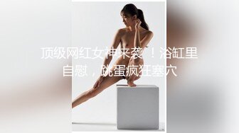 顶级网红女神来袭 ！浴缸里自慰，跳蛋疯狂塞穴