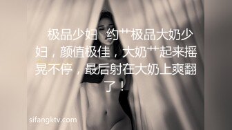 ✨极品少妇✨约艹极品大奶少妇，颜值极佳，大奶艹起来摇晃不停，最后射在大奶上爽翻了！