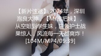 【新片速遞】 2024年，深圳泡良大神，【Mr浪把妹】，从空姐到学生妹，白领护士战果惊人，风流每一天都爽炸！[104M/MP4/09:39]