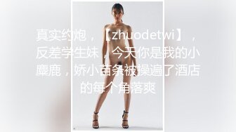 真实约炮，【zhuodetwi】，反差学生妹，今天你是我的小麋鹿，娇小苗条被操遍了酒店的每个角落爽