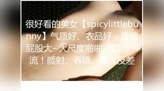 很好看的美女【spicylittlebunny】气质好、衣品好，腰细屁股大~大尺度啪啪、口活一流！颜射、吞精、极大反差